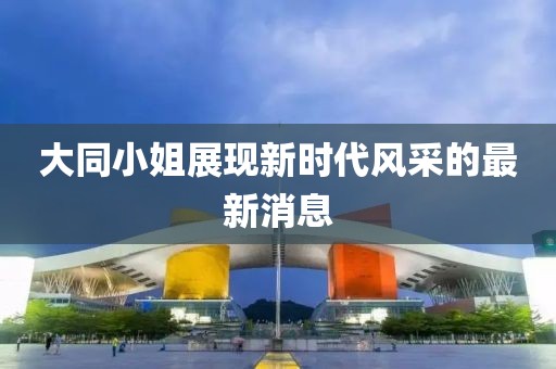 大同小姐展现新时代风采的最新消息