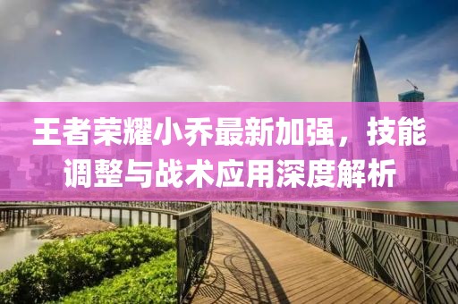 王者荣耀小乔最新加强，技能调整与战术应用深度解析