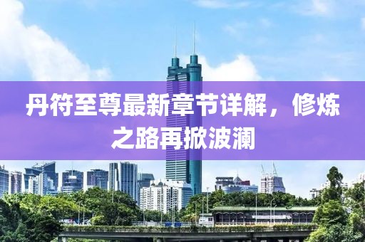 丹符至尊最新章节详解，修炼之路再掀波澜