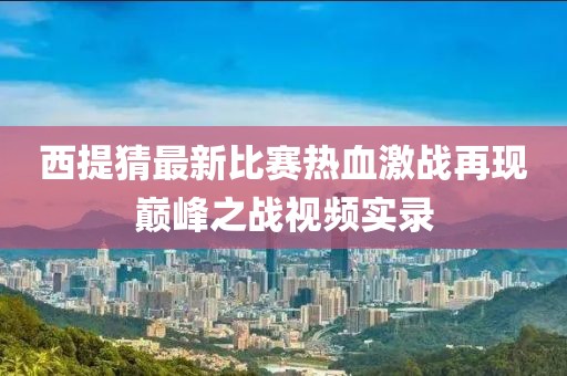西提猜最新比赛热血激战再现巅峰之战视频实录