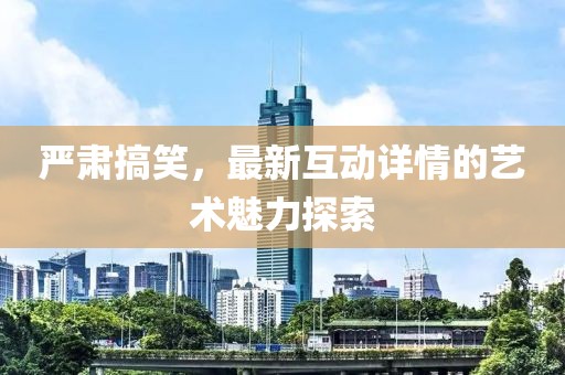 严肃搞笑，最新互动详情的艺术魅力探索