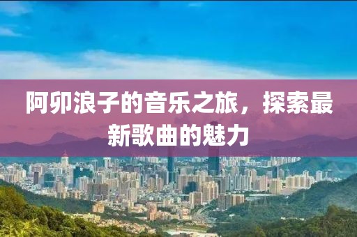 阿卯浪子的音乐之旅，探索最新歌曲的魅力