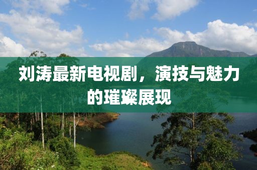 刘涛最新电视剧，演技与魅力的璀璨展现