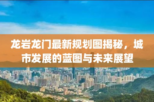 龙岩龙门最新规划图揭秘，城市发展的蓝图与未来展望