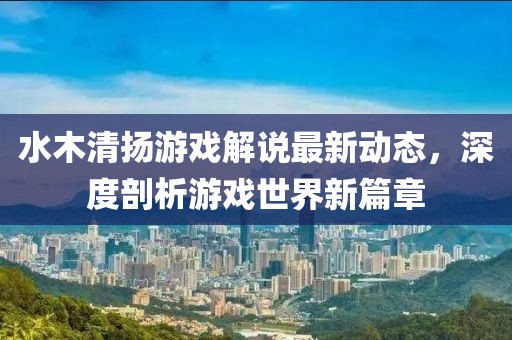 水木清扬游戏解说最新动态，深度剖析游戏世界新篇章