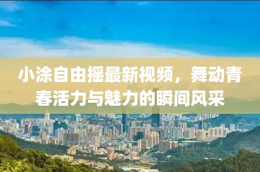 小涂自由摇最新视频，舞动青春活力与魅力的瞬间风采