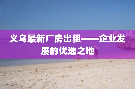 义乌最新厂房出租——企业发展的优选之地