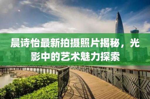 晨诗怡最新拍摄照片揭秘，光影中的艺术魅力探索