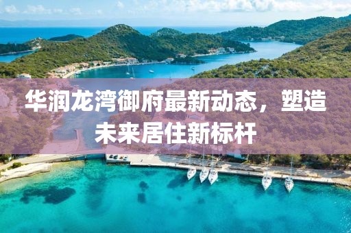 华润龙湾御府最新动态，塑造未来居住新标杆