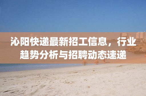 沁阳快递最新招工信息，行业趋势分析与招聘动态速递