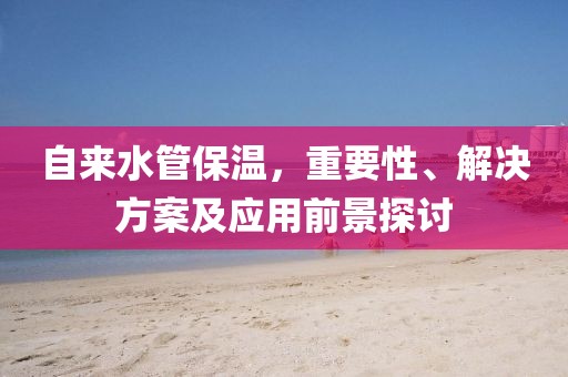 自来水管保温，重要性、解决方案及应用前景探讨