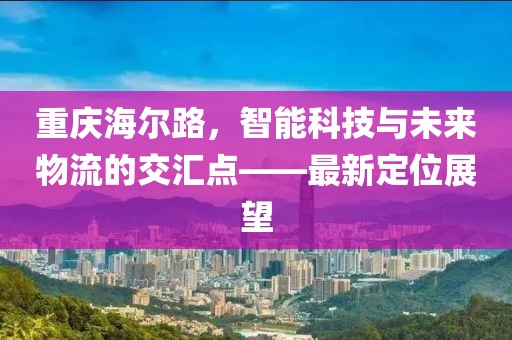 重庆海尔路，智能科技与未来物流的交汇点——最新定位展望