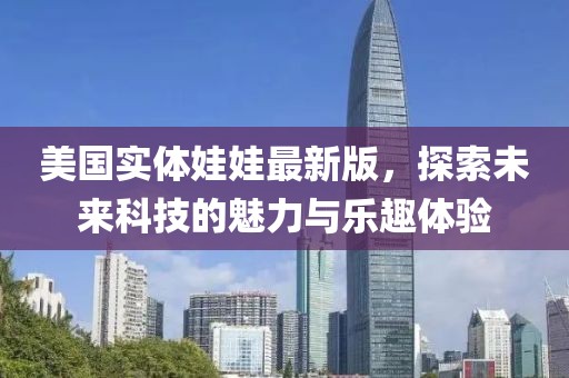 美国实体娃娃最新版，探索未来科技的魅力与乐趣体验
