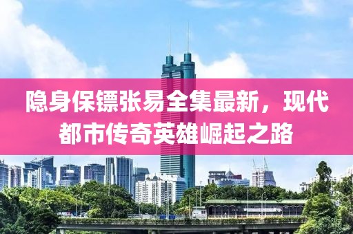隐身保镖张易全集最新，现代都市传奇英雄崛起之路