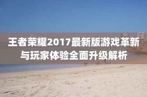 王者荣耀2017最新版游戏革新与玩家体验全面升级解析