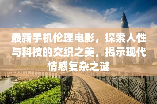 最新手机伦理电影，探索人性与科技的交织之美，揭示现代情感复杂之谜