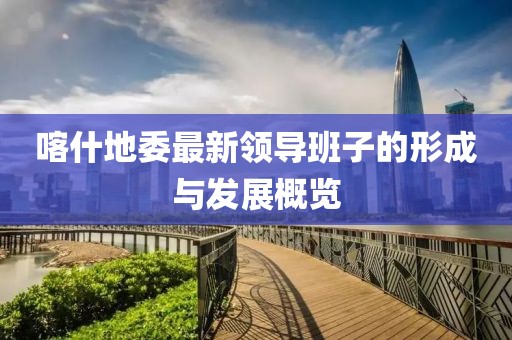 喀什地委最新领导班子的形成与发展概览