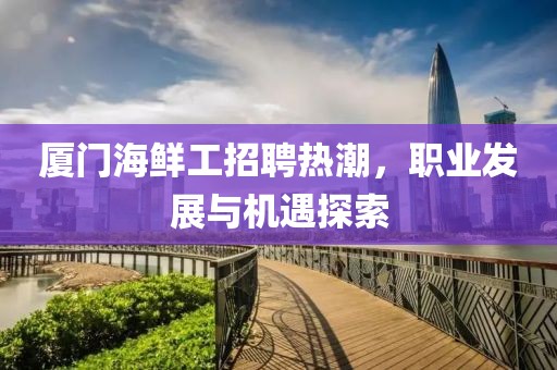 厦门海鲜工招聘热潮，职业发展与机遇探索