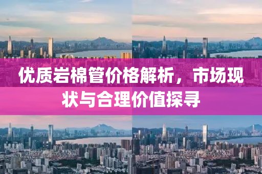 优质岩棉管价格解析，市场现状与合理价值探寻