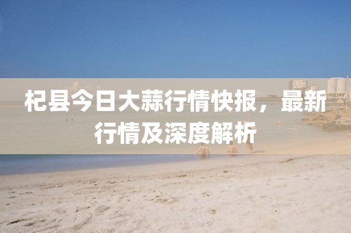 杞县今日大蒜行情快报，最新行情及深度解析
