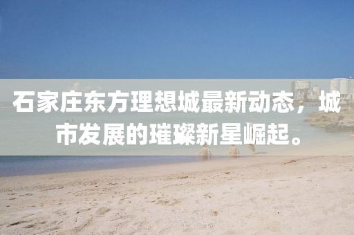石家庄东方理想城最新动态，城市发展的璀璨新星崛起。
