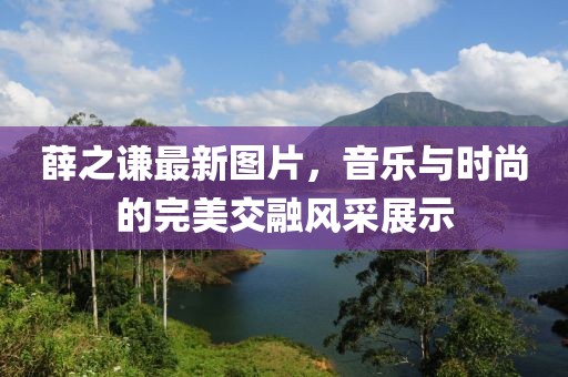 薛之谦最新图片，音乐与时尚的完美交融风采展示