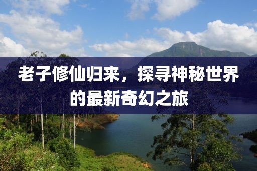 老子修仙归来，探寻神秘世界的最新奇幻之旅