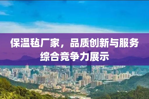 保温毡厂家，品质创新与服务综合竞争力展示