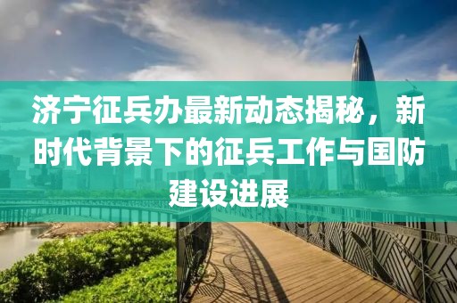 济宁征兵办最新动态揭秘，新时代背景下的征兵工作与国防建设进展