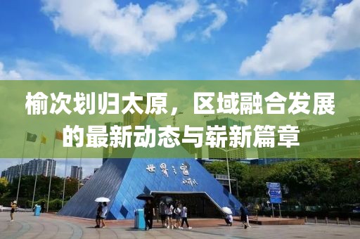 榆次划归太原，区域融合发展的最新动态与崭新篇章