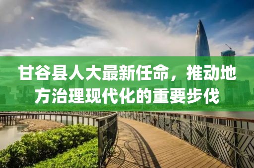 甘谷县人大最新任命，推动地方治理现代化的重要步伐