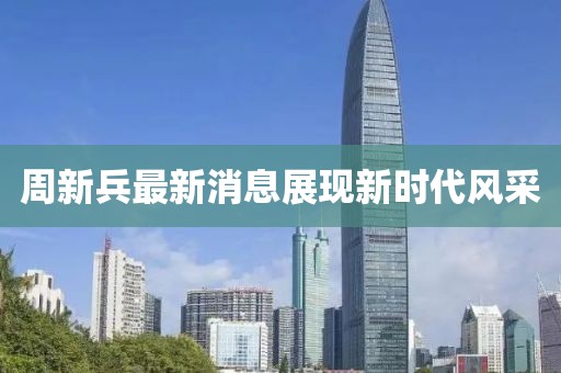 周新兵最新消息展现新时代风采