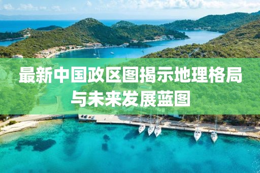 最新中国政区图揭示地理格局与未来发展蓝图