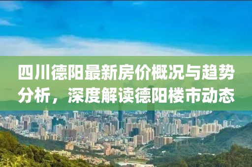 四川德阳最新房价概况与趋势分析，深度解读德阳楼市动态