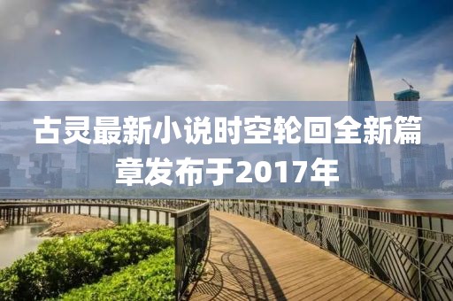 古灵最新小说时空轮回全新篇章发布于2017年