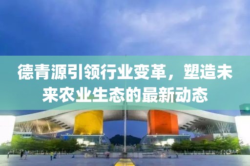 德青源引领行业变革，塑造未来农业生态的最新动态