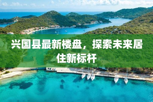 兴国县最新楼盘，探索未来居住新标杆