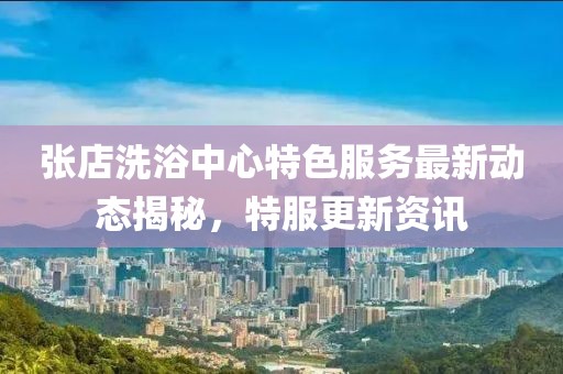 张店洗浴中心特色服务最新动态揭秘，特服更新资讯