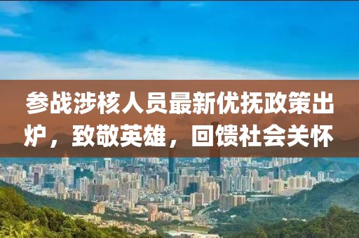 参战涉核人员最新优抚政策出炉，致敬英雄，回馈社会关怀