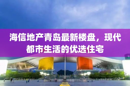 海信地产青岛最新楼盘，现代都市生活的优选住宅