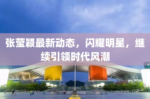 张莹颖最新动态，闪耀明星，继续引领时代风潮