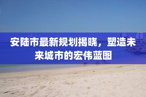 安陆市最新规划揭晓，塑造未来城市的宏伟蓝图
