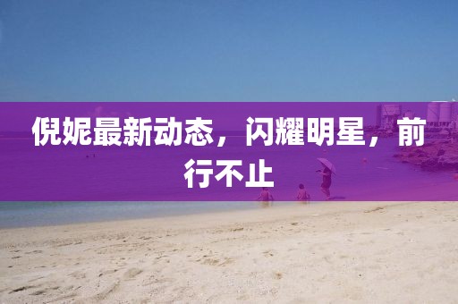 倪妮最新动态，闪耀明星，前行不止