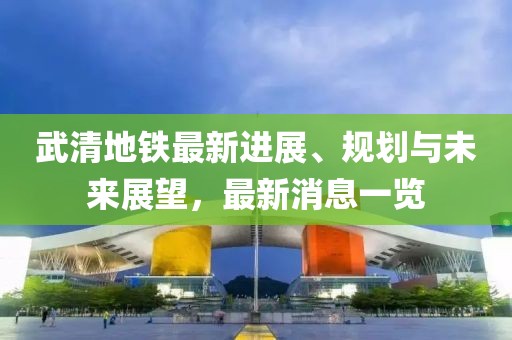 武清地铁最新进展、规划与未来展望，最新消息一览