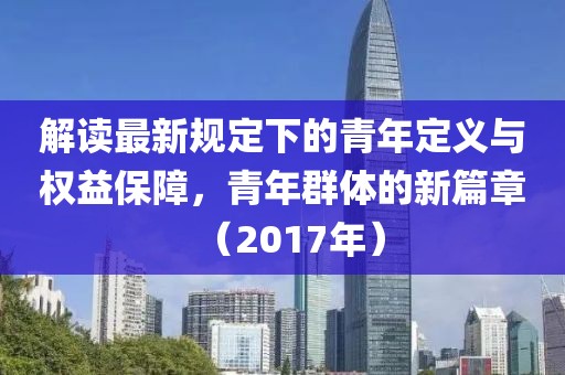 解读最新规定下的青年定义与权益保障，青年群体的新篇章（2017年）