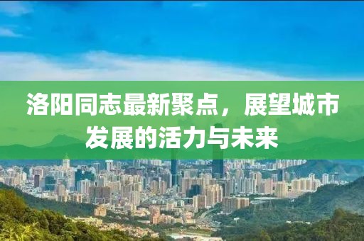 洛阳同志最新聚点，展望城市发展的活力与未来