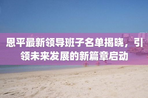 恩平最新领导班子名单揭晓，引领未来发展的新篇章启动