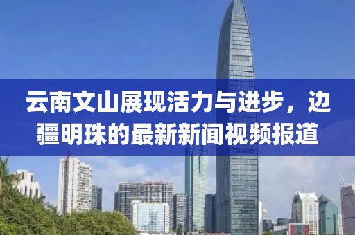 云南文山展现活力与进步，边疆明珠的最新新闻视频报道