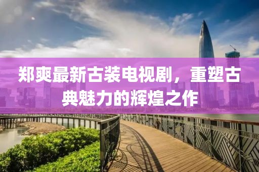 郑爽最新古装电视剧，重塑古典魅力的辉煌之作