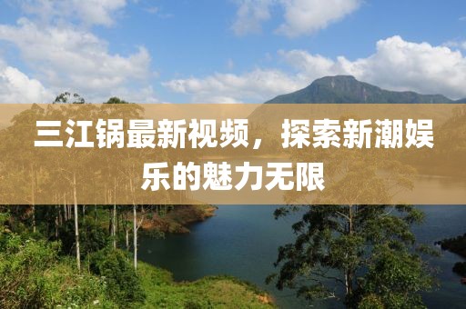 三江锅最新视频，探索新潮娱乐的魅力无限